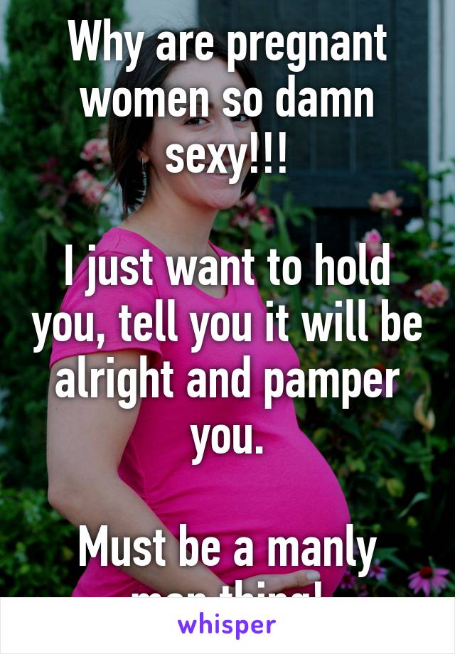 Why are pregnant women so damn sexy!!!

I just want to hold you, tell you it will be alright and pamper you.

Must be a manly man thing!