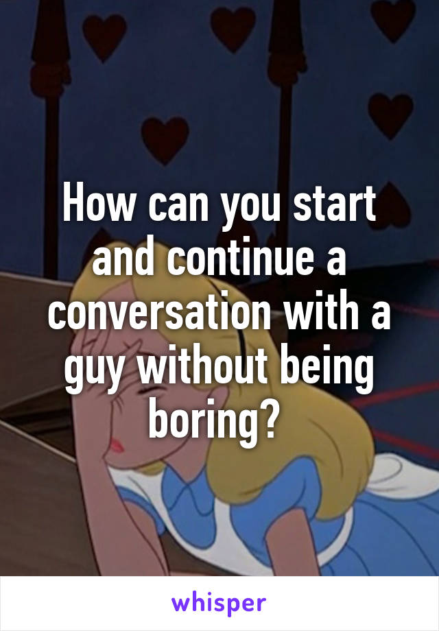 How can you start and continue a conversation with a guy without being boring? 