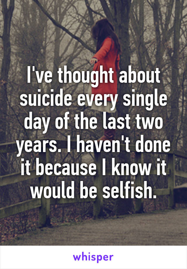 I've thought about suicide every single day of the last two years. I haven't done it because I know it would be selfish.