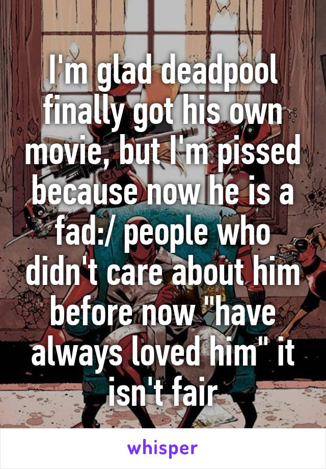 I'm glad deadpool finally got his own movie, but I'm pissed because now he is a fad:/ people who didn't care about him before now "have always loved him" it isn't fair