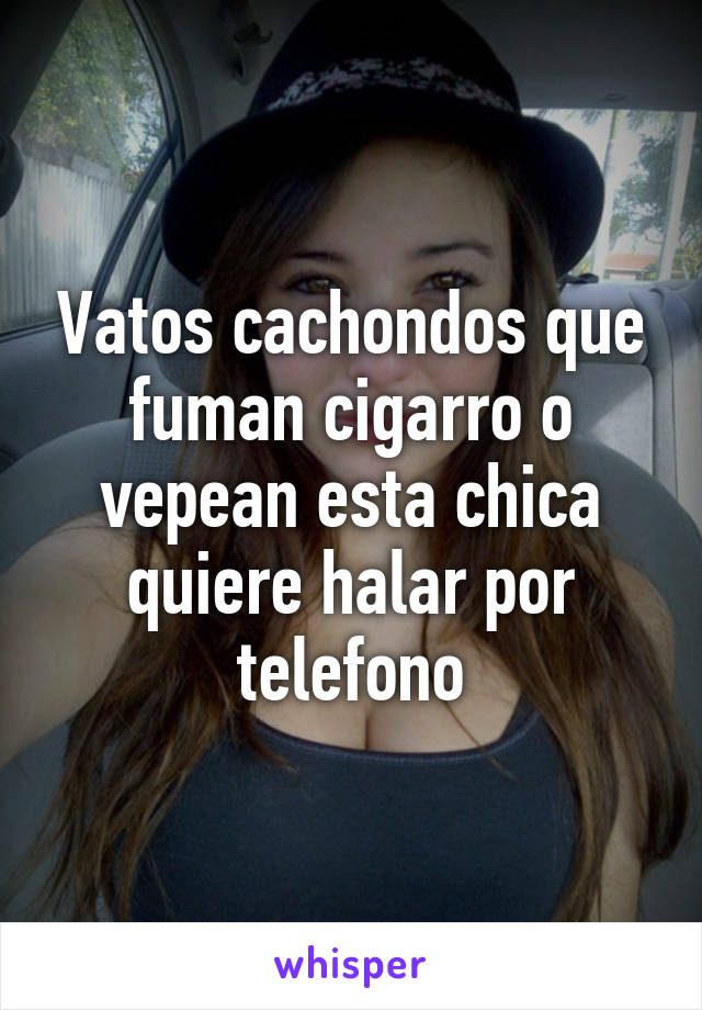 Vatos cachondos que fuman cigarro o vepean esta chica quiere halar por telefono