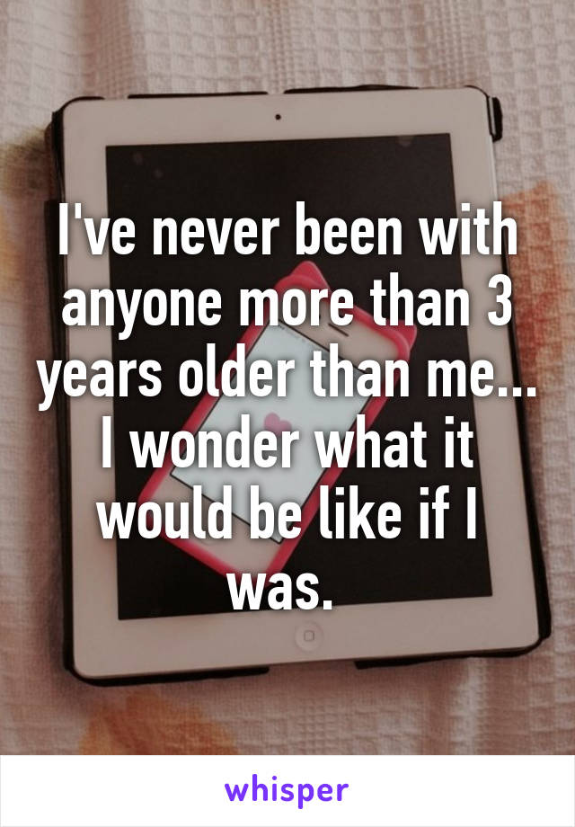 I've never been with anyone more than 3 years older than me... I wonder what it would be like if I was. 