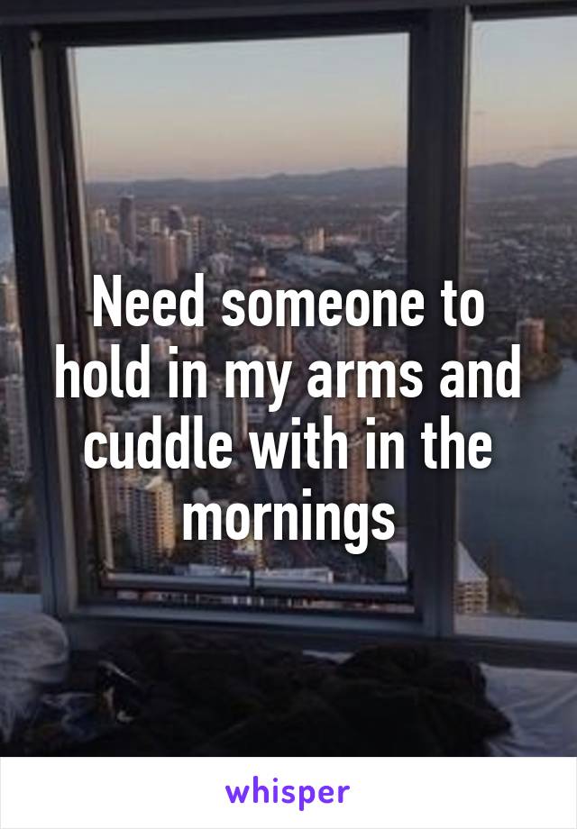 Need someone to hold in my arms and cuddle with in the mornings