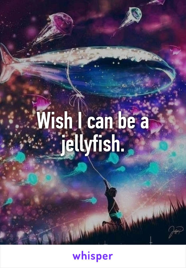 Wish I can be a jellyfish.