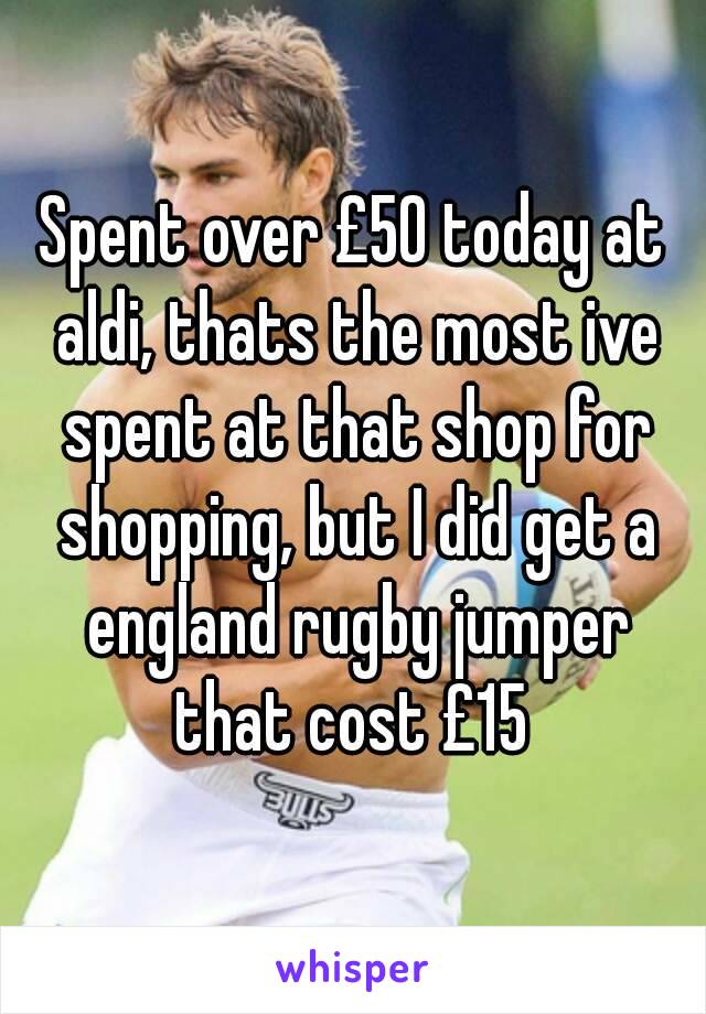 Spent over £50 today at aldi, thats the most ive spent at that shop for shopping, but I did get a england rugby jumper that cost £15 