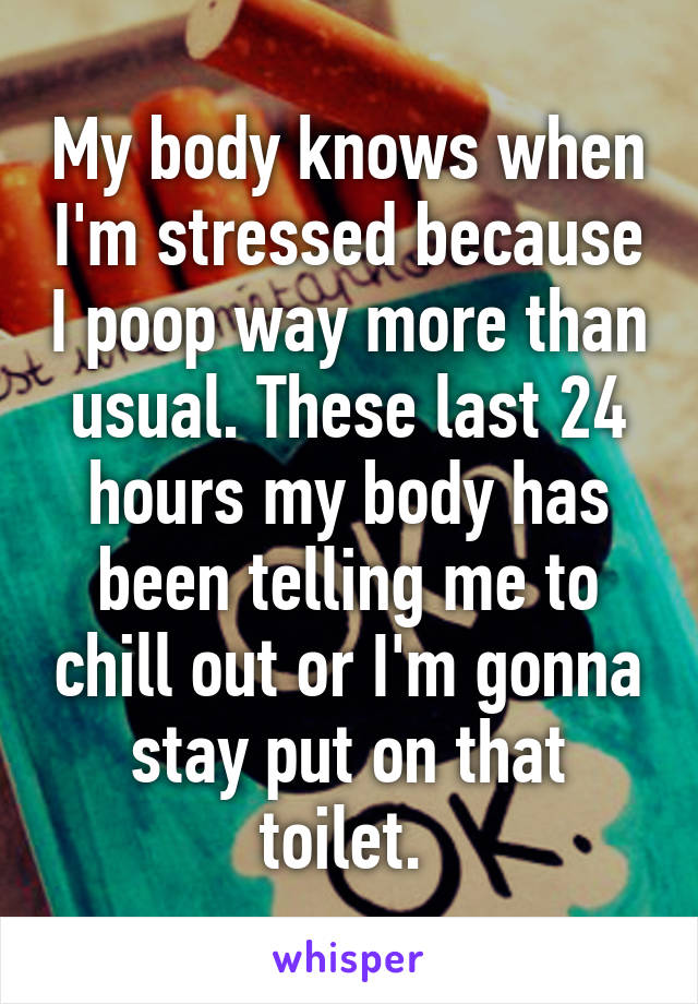 My body knows when I'm stressed because I poop way more than usual. These last 24 hours my body has been telling me to chill out or I'm gonna stay put on that toilet. 