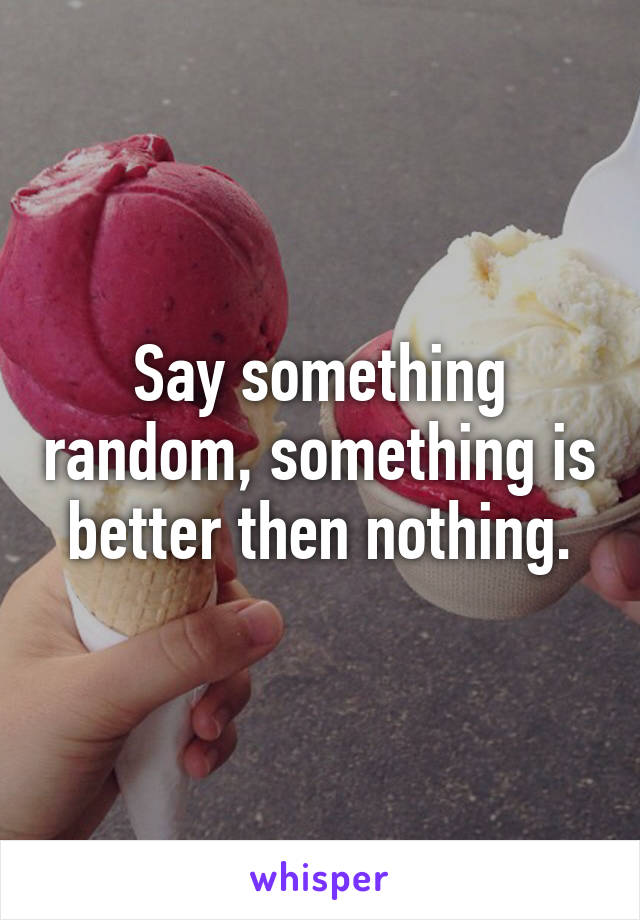 Say something random, something is better then nothing.