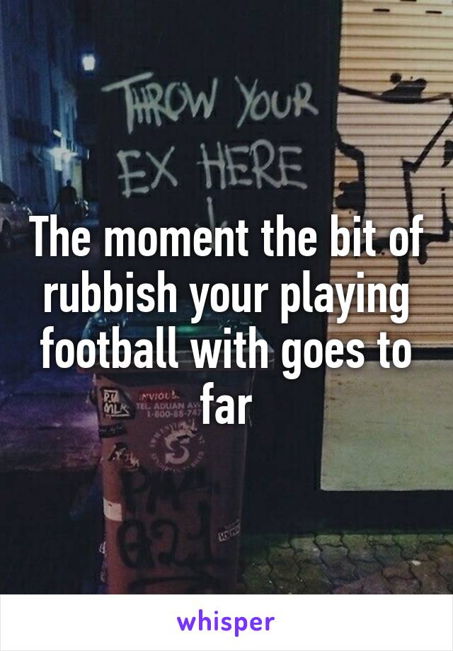 The moment the bit of rubbish your playing football with goes to far