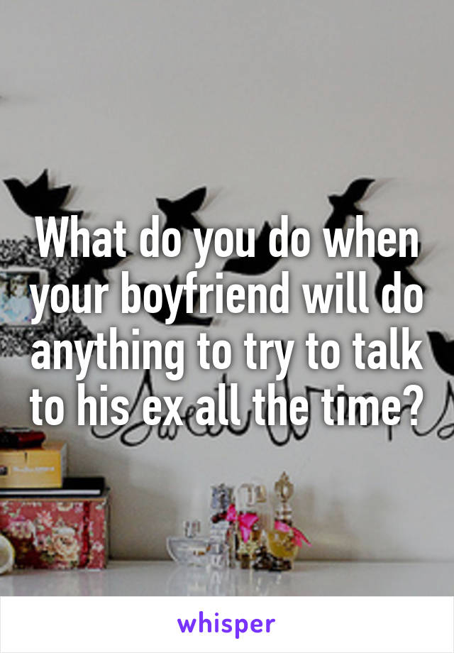 What do you do when your boyfriend will do anything to try to talk to his ex all the time?