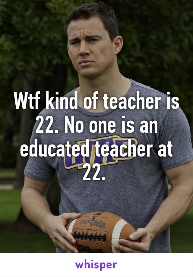 Wtf kind of teacher is 22. No one is an educated teacher at 22. 