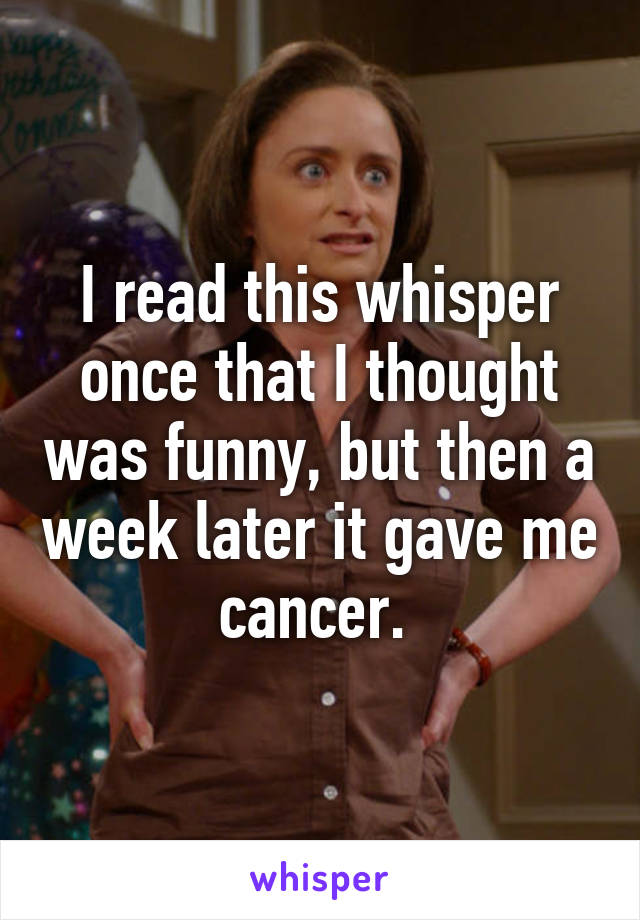 I read this whisper once that I thought was funny, but then a week later it gave me cancer. 