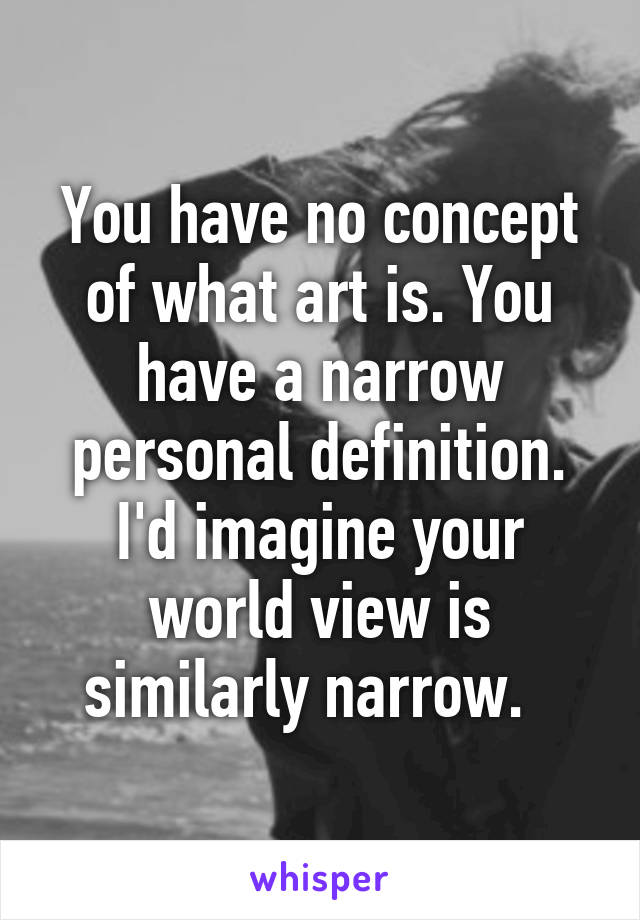 You have no concept of what art is. You have a narrow personal definition. I'd imagine your world view is similarly narrow.  