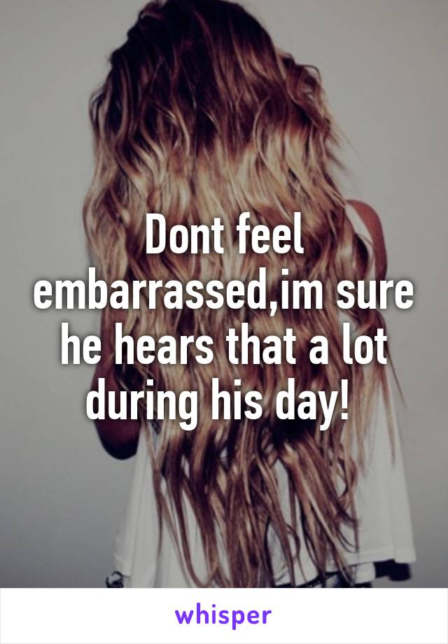 Dont feel embarrassed,im sure he hears that a lot during his day! 