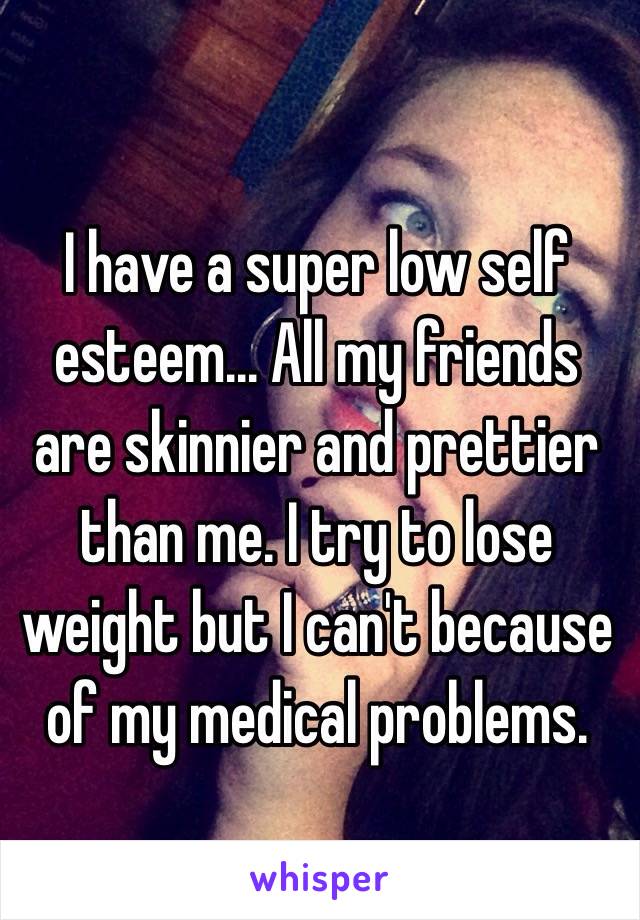 I have a super low self esteem... All my friends are skinnier and prettier than me. I try to lose weight but I can't because of my medical problems. 