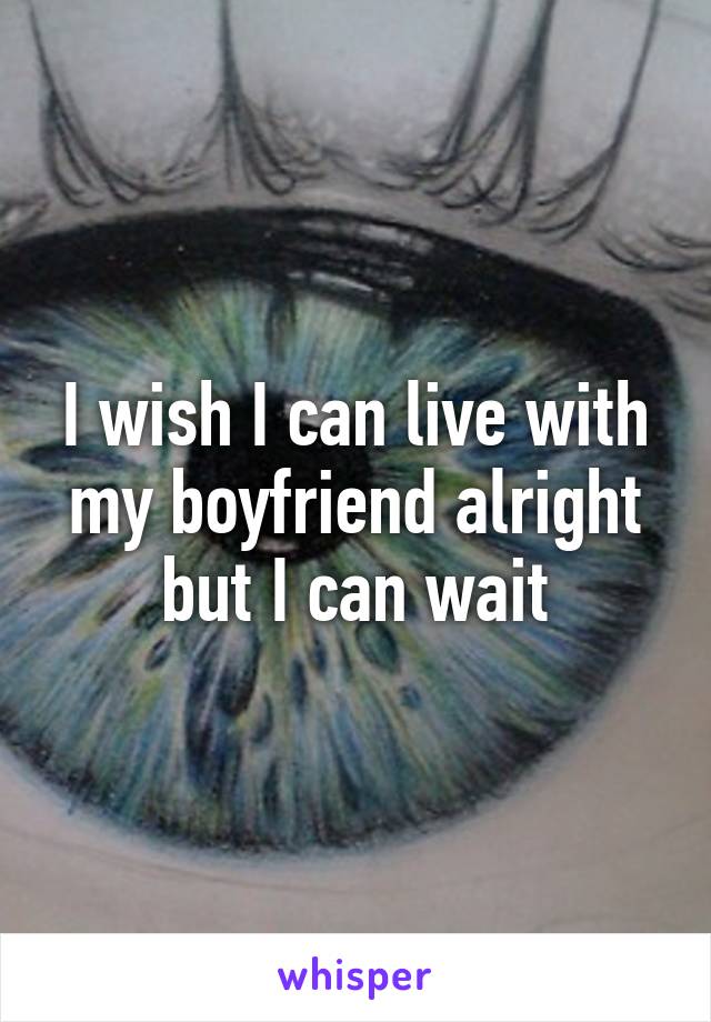 I wish I can live with my boyfriend alright but I can wait