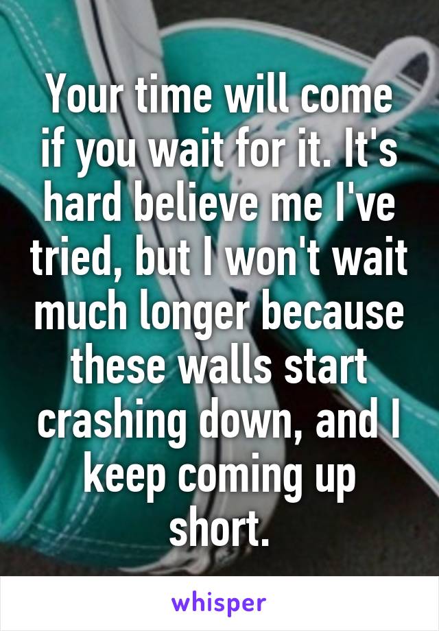 Your time will come if you wait for it. It's hard believe me I've tried, but I won't wait much longer because these walls start crashing down, and I keep coming up short.