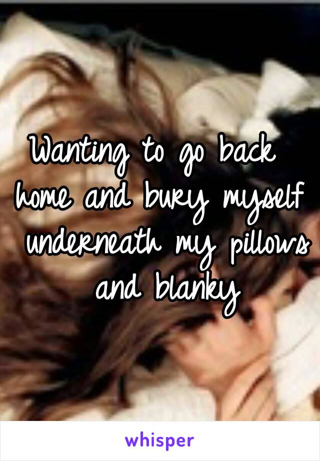 Wanting to go back 
home and bury myself underneath my pillows and blanky