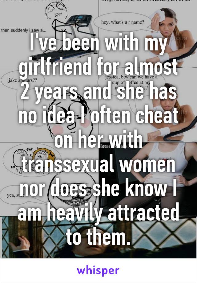 I've been with my girlfriend for almost 2 years and she has no idea I often cheat on her with transsexual women nor does she know I am heavily attracted to them.