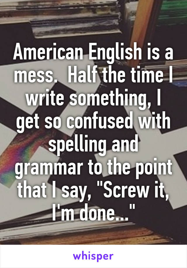 American English is a mess.  Half the time I write something, I get so confused with spelling and grammar to the point that I say, "Screw it, I'm done..."