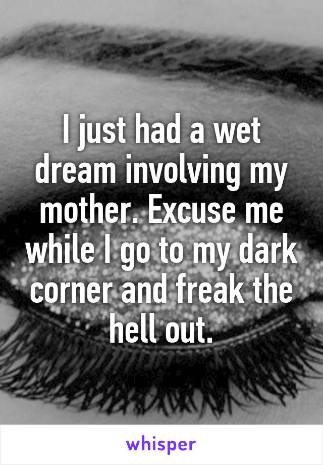 I just had a wet dream involving my mother. Excuse me while I go to my dark corner and freak the hell out.