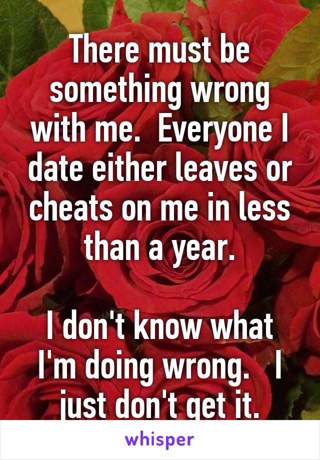 There must be something wrong with me.  Everyone I date either leaves or cheats on me in less than a year.

I don't know what I'm doing wrong.   I just don't get it.