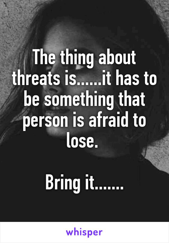 The thing about threats is......it has to be something that person is afraid to lose. 

Bring it.......