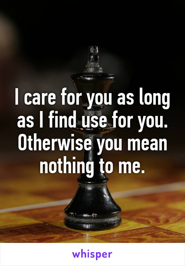 I care for you as long as I find use for you. Otherwise you mean nothing to me.