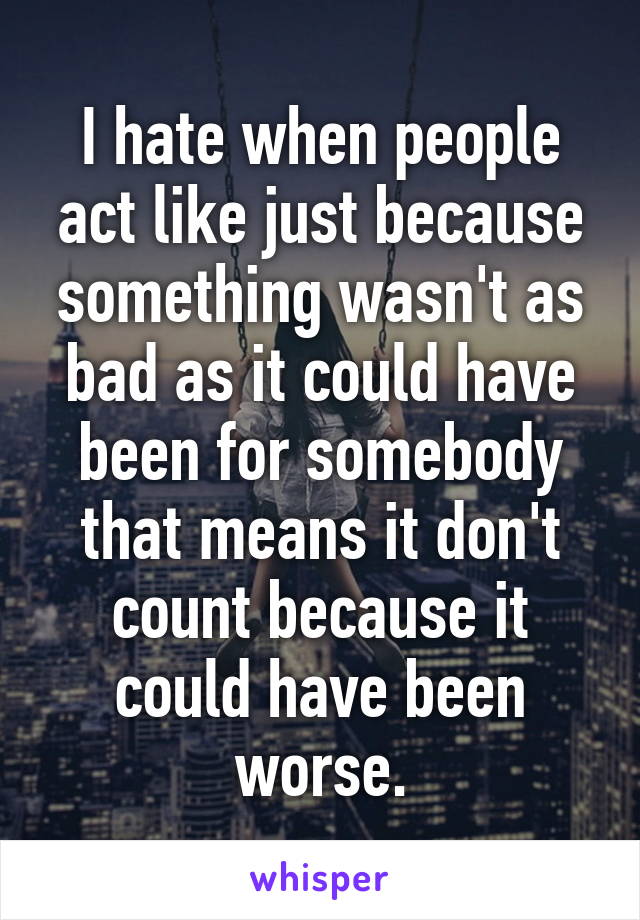 I hate when people act like just because something wasn't as bad as it could have been for somebody that means it don't count because it could have been worse.