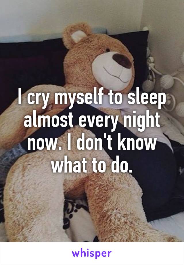 I cry myself to sleep almost every night now. I don't know what to do.