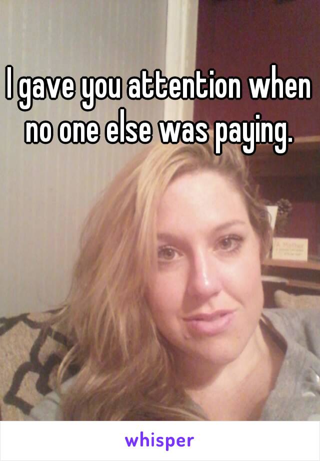 I gave you attention when no one else was paying. 