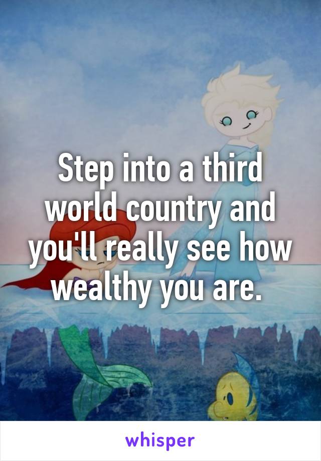 Step into a third world country and you'll really see how wealthy you are. 