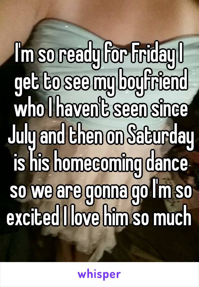 I'm so ready for Friday I get to see my boyfriend who I haven't seen since July and then on Saturday is his homecoming dance so we are gonna go I'm so excited I love him so much 