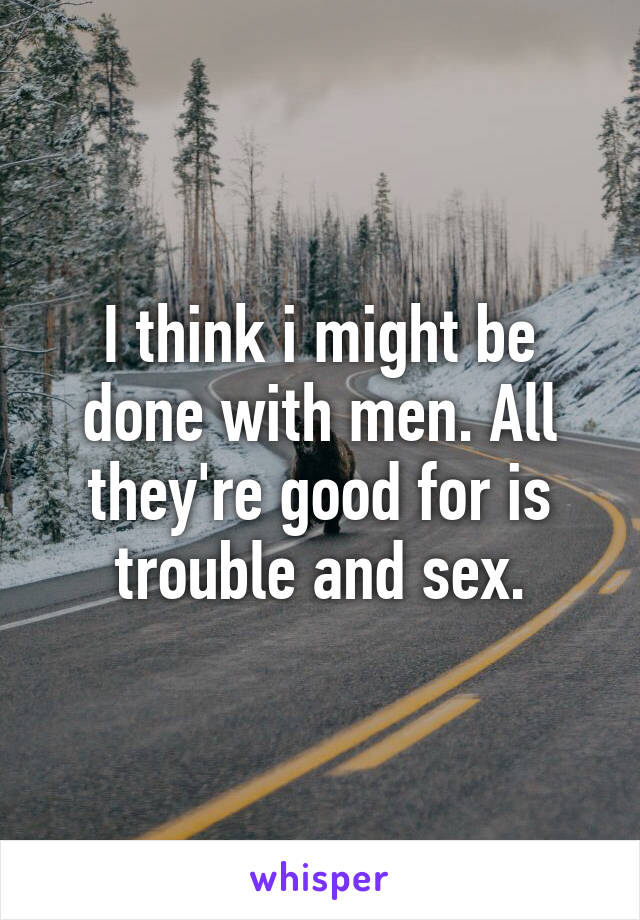 I think i might be done with men. All they're good for is trouble and sex.