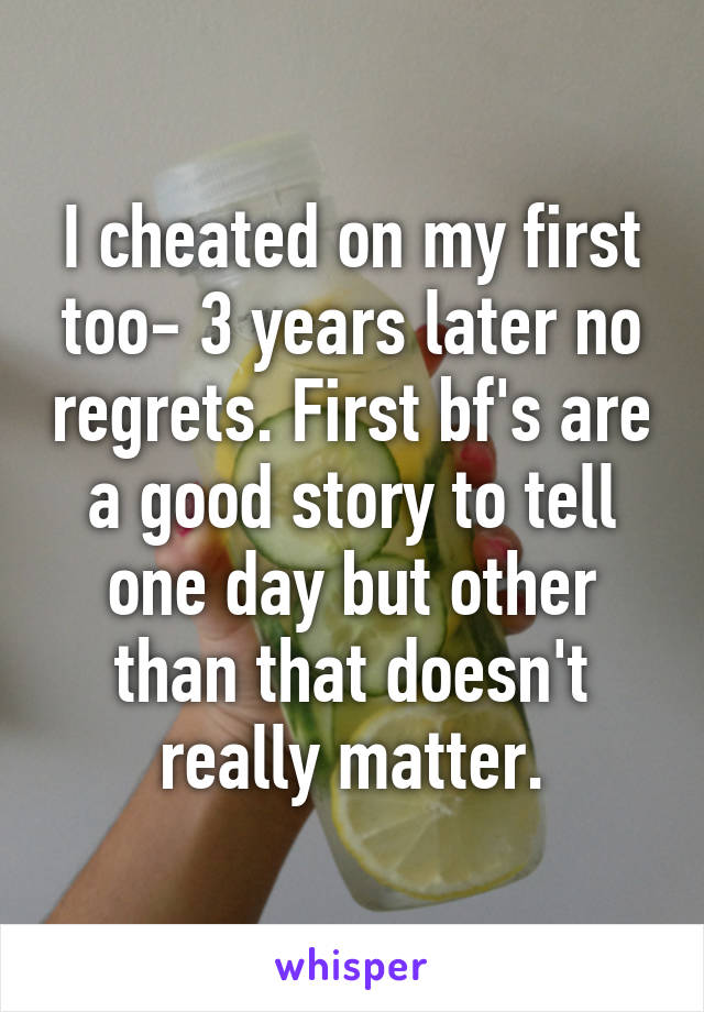 I cheated on my first too- 3 years later no regrets. First bf's are a good story to tell one day but other than that doesn't really matter.