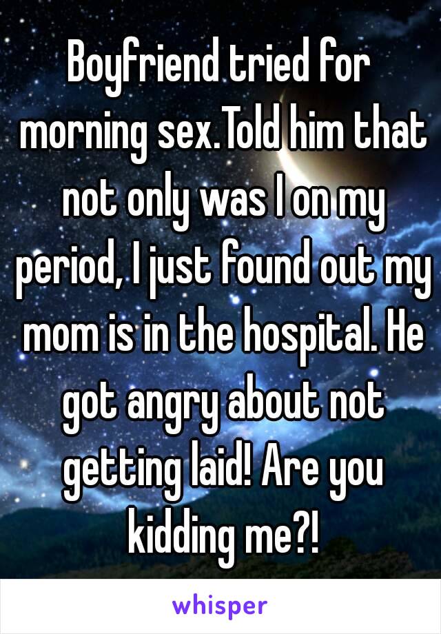 Boyfriend tried for morning sex.Told him that not only was I on my period, I just found out my mom is in the hospital. He got angry about not getting laid! Are you kidding me?!