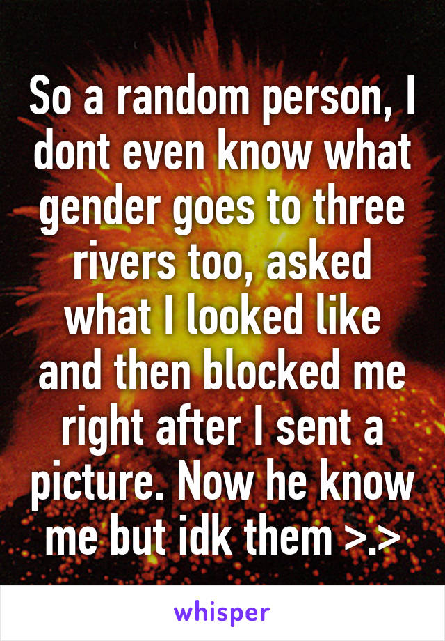 So a random person, I dont even know what gender goes to three rivers too, asked what I looked like and then blocked me right after I sent a picture. Now he know me but idk them >.>