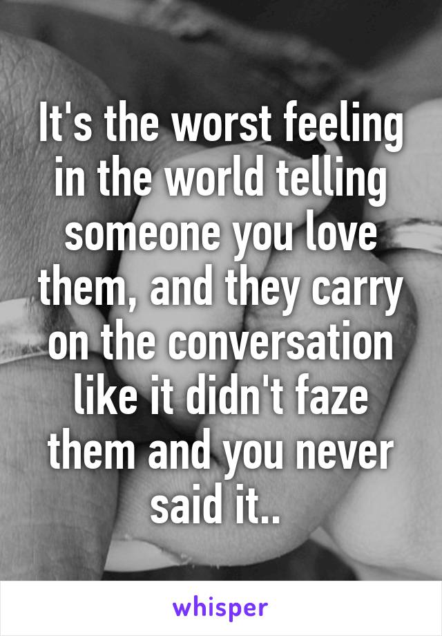 It's the worst feeling in the world telling someone you love them, and they carry on the conversation like it didn't faze them and you never said it.. 