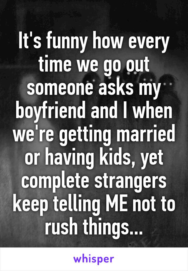 It's funny how every time we go out someone asks my boyfriend and I when we're getting married or having kids, yet complete strangers keep telling ME not to rush things...