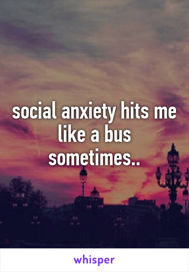 social anxiety hits me like a bus sometimes..