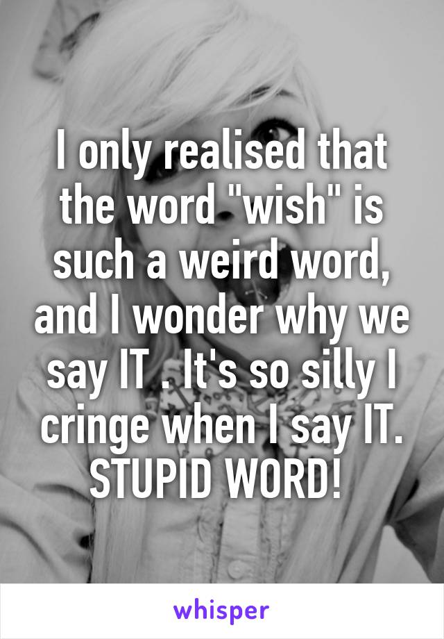 I only realised that the word "wish" is such a weird word, and I wonder why we say IT . It's so silly I cringe when I say IT. STUPID WORD! 