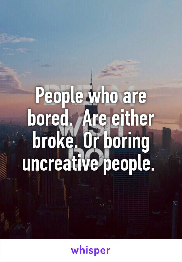 People who are bored.  Are either broke. Or boring uncreative people. 