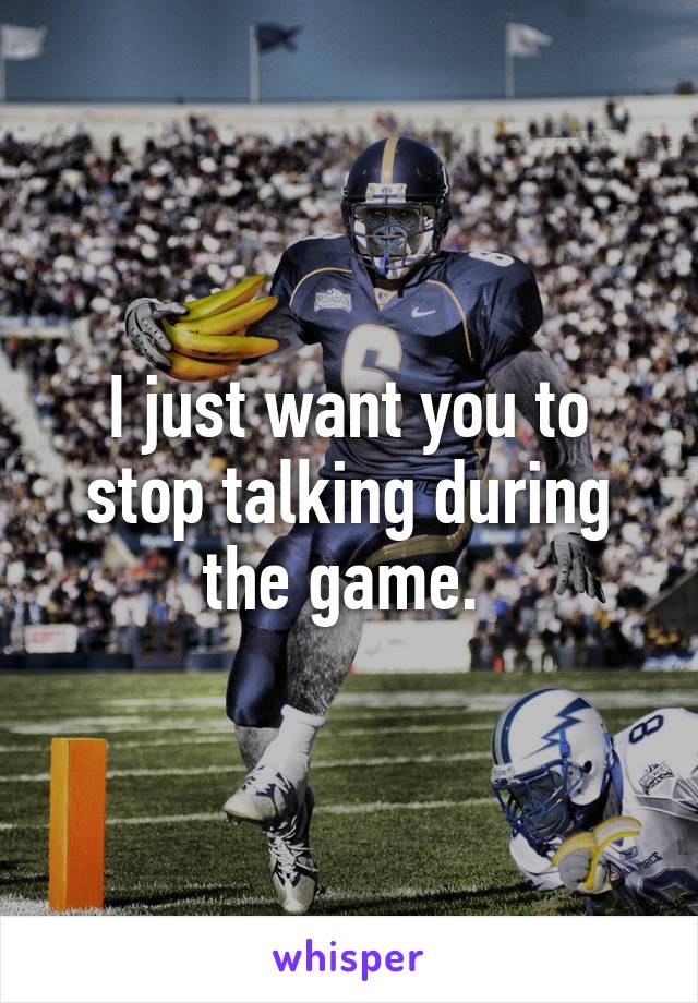 I just want you to stop talking during the game. 