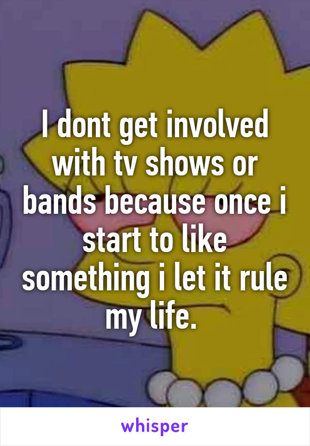 I dont get involved with tv shows or bands because once i start to like something i let it rule my life. 