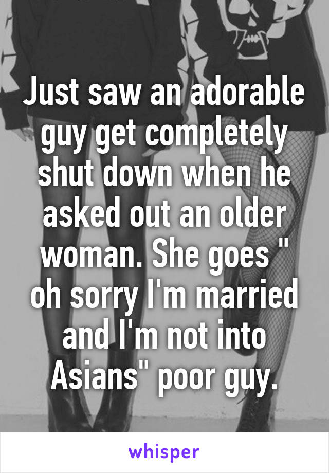 Just saw an adorable guy get completely shut down when he asked out an older woman. She goes " oh sorry I'm married and I'm not into Asians" poor guy.