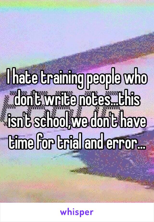 I hate training people who don't write notes...this isn't school,we don't have time for trial and error...