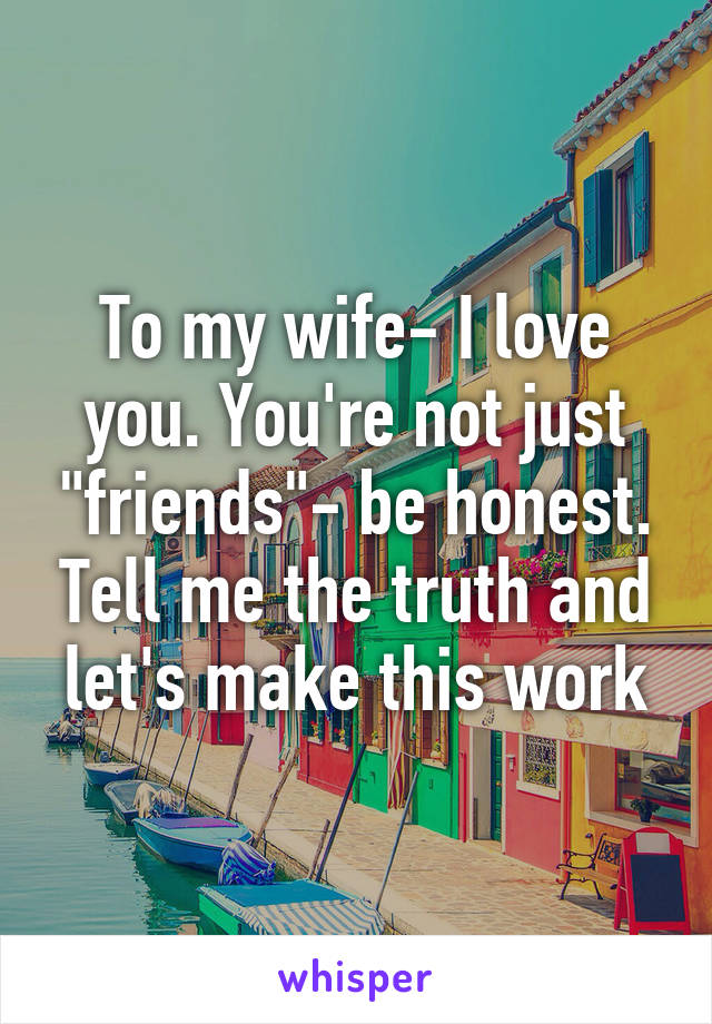 To my wife- I love you. You're not just "friends"- be honest. Tell me the truth and let's make this work