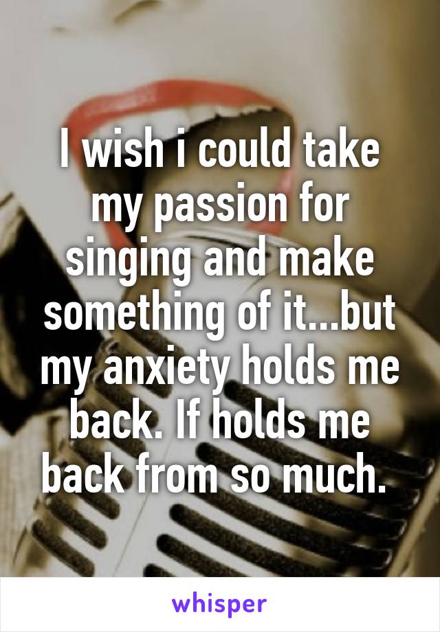 I wish i could take my passion for singing and make something of it...but my anxiety holds me back. If holds me back from so much. 