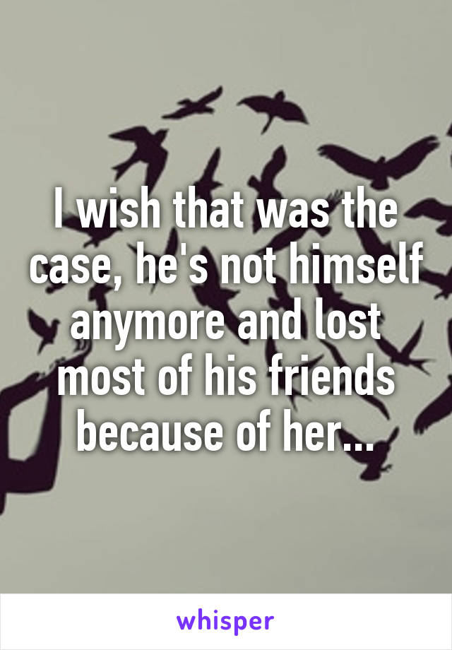 I wish that was the case, he's not himself anymore and lost most of his friends because of her...