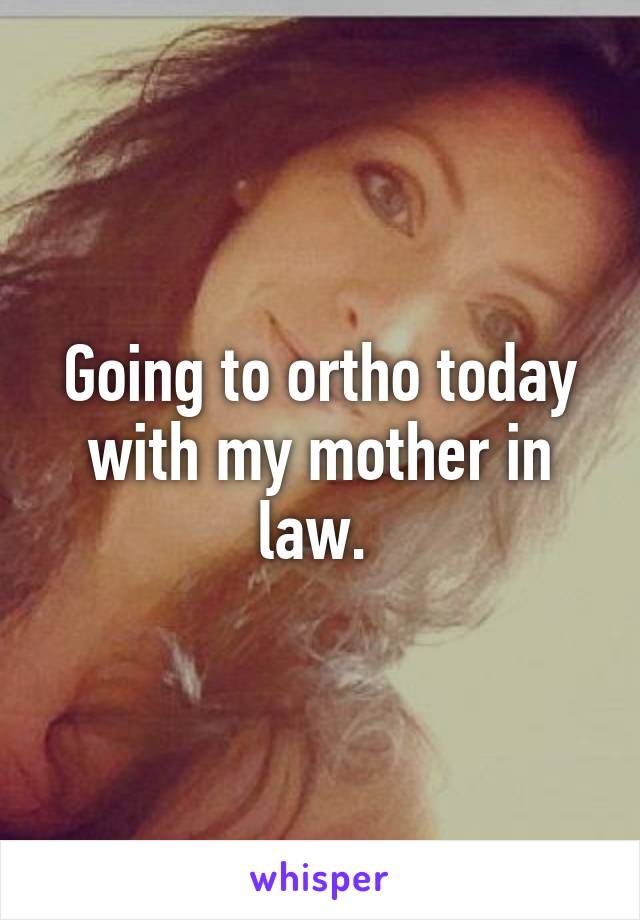 Going to ortho today with my mother in law. 