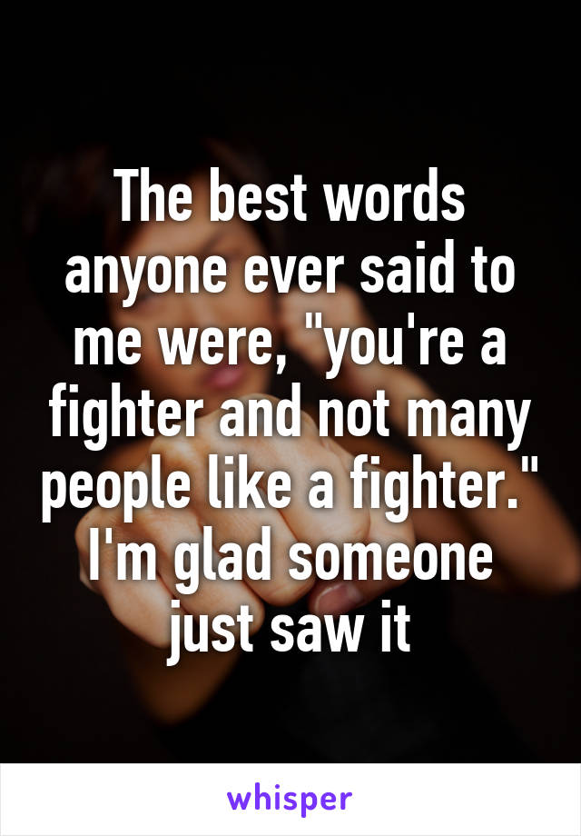 The best words anyone ever said to me were, "you're a fighter and not many people like a fighter." I'm glad someone just saw it